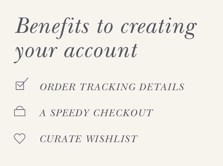  Benefits to creating your account. Order tracking details, Speedy checkout and the ability to curate your wishlist.