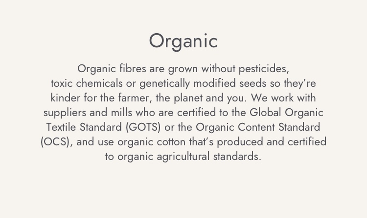 Organic fibres are grown without pesticides, toxi chemicals or genetically modified seeds so they're kinder for the farmer, the planet and you.