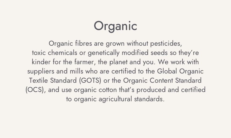 Organic fibres are grown without pesticides, toxi chemicals or genetically modified seeds so they're kinder for the farmer, the planet and you.